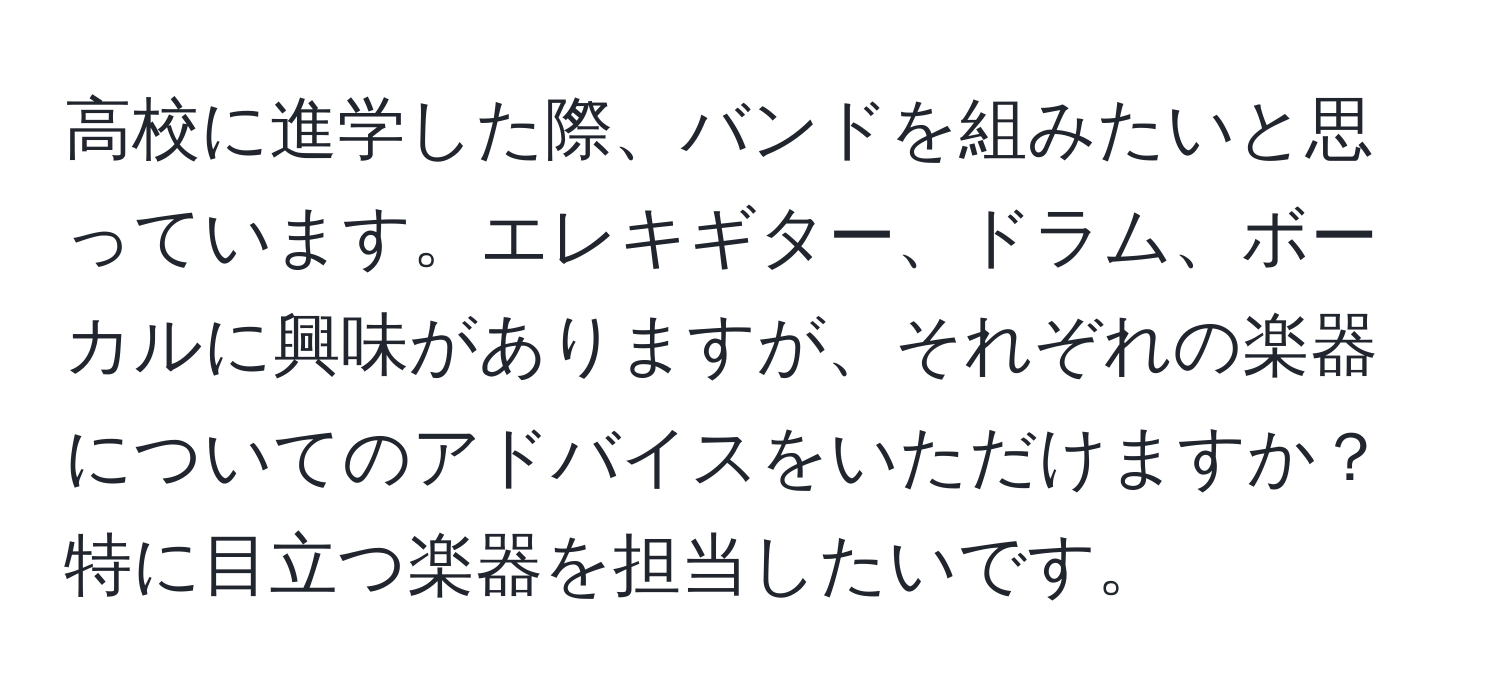 高校に進学した際、バンドを組みたいと思っています。エレキギター、ドラム、ボーカルに興味がありますが、それぞれの楽器についてのアドバイスをいただけますか？特に目立つ楽器を担当したいです。