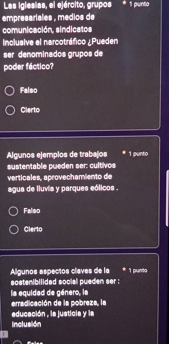 Las iglesias, el ejército, grupos 1 punto
empresariales , medios de
comunicación, sindicatos
Inclusive el narcotráfico ¿Pueden
ser denominados grupos de
poder fáctico?
Falso
Clerto
Algunos ejemplos de trabajos * 1 punto
sustentable pueden ser: cultivos
verticales, aprovechamiento de
agua de lluvia y parques eólicos .
Falso
Cierto
Algunos aspectos claves de la 1 punto
sostenibilidad social pueden ser :
la equidad de género, la
erradicación de la pobreza, la
educación , la justicia y la
Inclusión