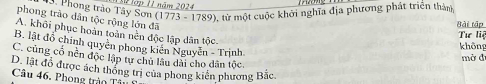 Sử lớp 11 năm 2024
Trương
* 3. Phong trào Tây Sơn (1773 - 1789), từ một cuộc khởi nghĩa địa phương phát triển thành
phong trào dân tộc rộng lớn đã
Bài tập
A. khôi phục hoàn toàn nền độc lập dân tộc.
Tư liệ
B. lật đồ chính quyền phong kiến Nguyễn - Trịnh.
không
C. củng cố nền độc lập tự chủ lâu dài cho dân tộc.
mở đ
D. lật đổ được ách thống trị của phong kiển phương Bắc.
Câu 46. Phong trào Tâ