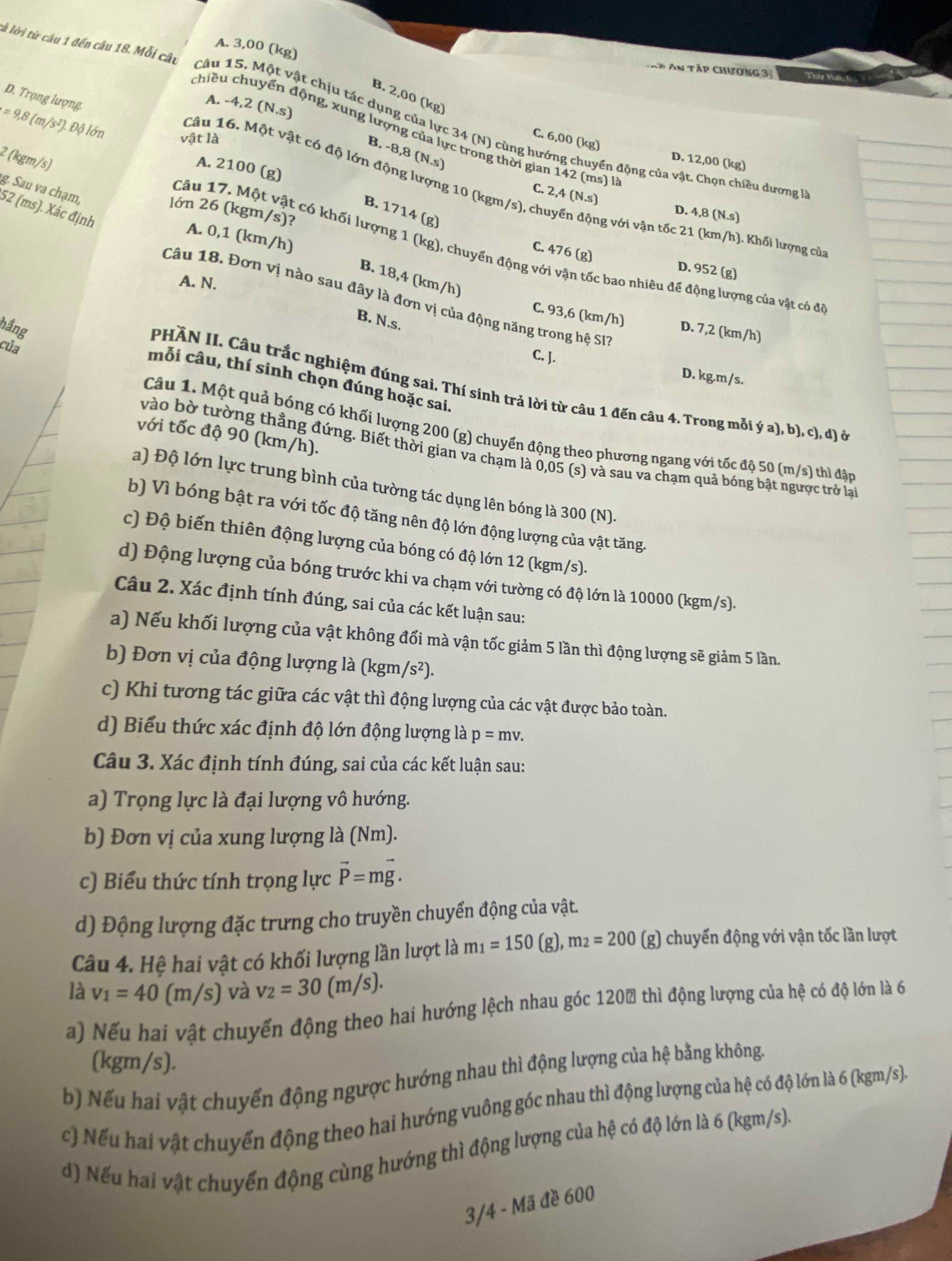 tà lời từ câu 1 đến câu 18. Mỗi câu
A. 3,00 (kg)
Đ An tập chương 3
B. 2,00 (kg)
D. Trọng lượng.
A. - 4,2(N.s)
=9,8(m/s^2).Dhat 0 Ion
chiều chuyển động, xung lượng của lực trong thời gian 142 (ms) à
Câu 15. Một vật chịu tác dụng của lực 34 (N) cùng hướng chuyển động của vật. Chọn chiều dương 
vật là
C. 6,00 (kg) D. 12,00 (kg)
B. -8,8 (N.s)
² (kgm/s)
Câu 16. Một vật có độ lớn động lượng 10 (kgm/s), cl
A. 2100 (g)
g. Sau va chạm,
C. 2,4(N.s)
52 (ms). Xác định
lớn 26 (kgm/s)?
B. 1714 (g)
D. 4,8 (N.s)
A. 0,1 (km/h)
ng với vận tốc 21 (km/h). Khối lượng của
Câu 17. Một vật có khối lượng 1 (kg), chuyển động với vận tốc bao nhiêu để động lượng của vật có đi
C. 476 (g) D. 952 (g)
B. 18,4 (km/h)
A. N.
Câu 18. Đơn vị nào sau đây là đơn vị của động năng trong hệ SI
B. N.s.
C. 93,6 (km/h) D. 7,2 (km/h)
hầng
của
C. J.
D. kg.m/s.
mỗi câu, thí sinh chọn đúng hoặc sai.
PHÀN II. Câu trắc nghiệm đúng sai. Thí sinh trả lời từ câu 1 đến câu 4. Trong mỗi ý a), b), c), d) ở
Câu 1. Một quả bóng có khối lượng 200 (g) chuyển động theo phương ngang với tốc độ 50 (m/s) thì đận
với tốc độ 90 (km/h).
vào bờ tường thẳng đứng. Biết thời gian va chạm là 0,05 (s) và sau va chạm quả bóng bật ngược trở laạ
a) Độ lớn lực trung bình của tường tác dụng lên bóng là 300 (N).
b) Vì bóng bật ra với tốc độ tăng nên độ lớn động lượng của vật tăng.
c) Độ biến thiên động lượng của bóng có độ lớn 12 (kgm/s).
d) Động lượng của bóng trước khi va chạm với tường có độ lớn là 10000 (kgm/s).
Câu 2. Xác định tính đúng, sai của các kết luận sau:
a) Nếu khối lượng của vật không đổi mà vận tốc giảm 5 lần thì động lượng sẽ giảm 5 lần.
b) Đơn vị của động lượng là (kgm) /s^2).
c) Khi tương tác giữa các vật thì động lượng của các vật được bảo toàn.
d) Biểu thức xác định độ lớn động lượng là p=mv.
Câu 3. Xác định tính đúng, sai của các kết luận sau:
a) Trọng lực là đại lượng vô hướng.
b) Đơn vị của xung lượng là (Nm).
c) Biểu thức tính trọng lực vector P=mvector g.
d) Động lượng đặc trưng cho truyền chuyển động của vật.
Câu 4. Hệ hai vật có khối lượng lần lượt là m_1=150 (g),m_2=200 (g) chuyến động với vận tốc lần lượt
là v_1=40 (m/s) và v_2=30(m/s).
a) Nếu hai vật chuyến động theo hai hướng lệch nhau góc 1200 thì động lượng của hệ có độ lớn là 6
(kgm/s).
b) Nếu hai vật chuyển động ngược hướng nhau thì động lượng của hệ bằng không.
c) Nếu hai vật chuyến động theo hai hướng vuông góc nhau thì động lượng của hệ có độ lớn là 6 (kgm/s).
d) Nếu hai vật chuyến động cùng hướng thì động lượng của hệ có độ lớn là 6 (kgm/s).
3/4 - Mã đề 600