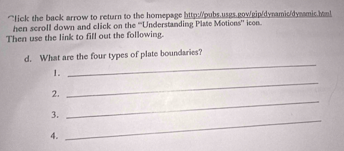 Click the back arrow to return to the homepage http://pubs.usgs.gov/gip/dynamic/dynamic.html 
hen scroll down and click on the “Understanding Plate Motions” icon. 
Then use the link to fill out the following. 
d. What are the four types of plate boundaries? 
1. 
_ 
2. 
_ 
_ 
3. 
_ 
4.