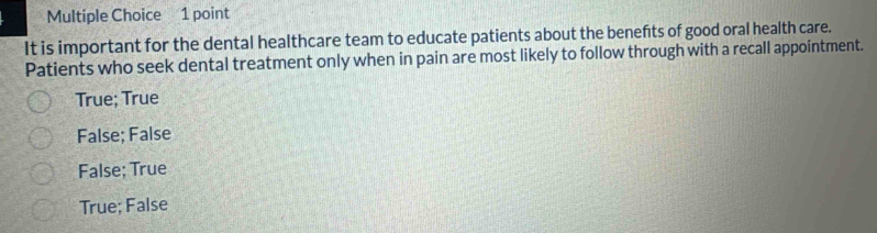 It is important for the dental healthcare team to educate patients about the benefits of good oral health care.
Patients who seek dental treatment only when in pain are most likely to follow through with a recall appointment.
True; True
False; False
False; True
True; False