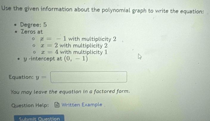 Use the given information about the polynomial graph to write the equation: 
Degree: 5
Zeros at
x=-1 with multiplicity 2
x=2 with multiplicity 2
x=4 with multiplicity 1
? -intercept at (0,-1)
Equation: y=□
You may leave the equation in a factored form. 
Question Help: Written Example 
Submit Question