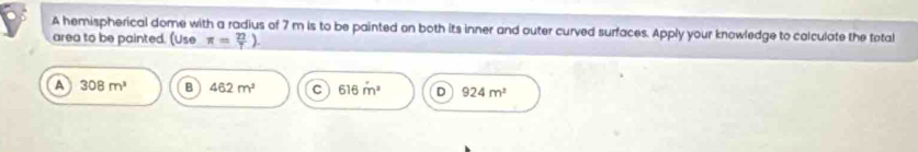 A hemispherical dome with a radius of 7 m is to be painted on both its inner and outer curved surfaces. Apply your knowledge to colculate the total
area to be painted. (Use π = 22/7 ).
A 308m^3 B 462m^2 C 616m^2 D 924m^2