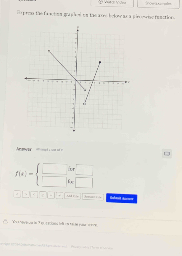 Watch Video Show Examples 
Express the function graphed on the axes below as a piecewise function. 
Answer Attempt 1 out of 2
f(x)=beginarrayl □  □ endarray. for □
or □ 
< > S > ≠ Add Rule Remove Rule Submit Answer 
You have up to 7 questions left to raise your score. 
epyright @2024 DeltaMath.com All Rights Reserved. Privacy Policy | Terms of Service