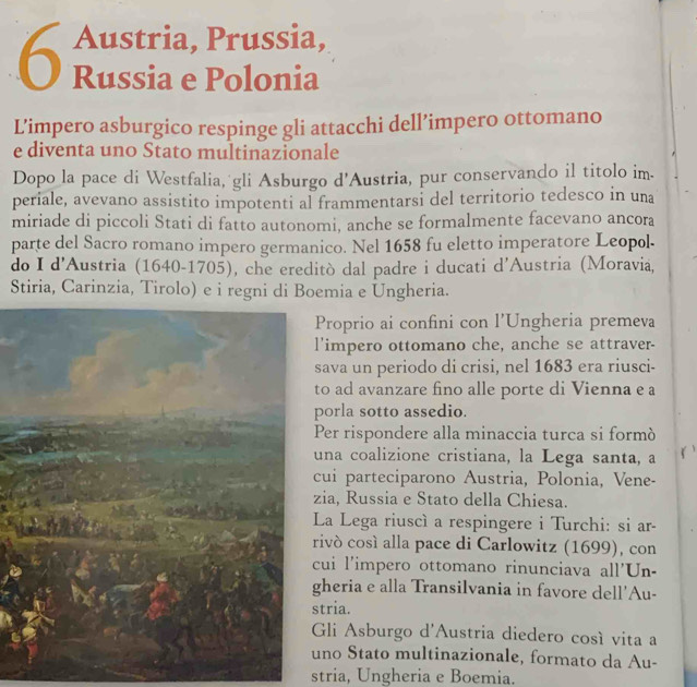 Austria, Prussia, 
6 Russia e Polonia 
L’impero asburgico respinge gli attacchi dell’impero ottomano 
e diventa uno Stato multinazionale 
Dopo la pace di Westfalia, gli Asburgo d’Austria, pur conservando il titolo im. 
periale, avevano assistito impotenti al frammentarsi del territorio tedesco in una 
miriade di piccoli Stati di fatto autonomi, anche se formalmente facevano ancora 
parte del Sacro romano impero germanico. Nel 1658 fu eletto imperatore Leopol. 
do I d'Austria (1640-1705), che ereditò dal padre i ducati d'Austria (Moravia, 
Stiria, Carinzia, Tirolo) e i regni di Boemia e Ungheria. 
Proprio ai confini con l’Ungheria premeva 
'impero ottomano che, anche se attraver- 
sava un periodo di crisi, nel 1683 era riusci- 
to ad avanzare fino alle porte di Vienna e a 
porla sotto assedio. 
Per rispondere alla minaccia turca si formò 
una coalizione cristiana, la Lega santa, a 
cui parteciparono Austria, Polonia, Vene- 
zia, Russia e Stato della Chiesa. 
La Lega riuscì a respingere i Turchi: si ar- 
rivó cosí alla pace di Carlowitz (1699), con 
cui l'impero ottomano rinunciava all'Un- 
heria e alla Transilvania in favore dell'Au- 
tria. 
Gli Asburgo d'Austria diedero cosí vita a 
no Stato multinazionale, formato da Au- 
stria, Ungheria e Boemia.