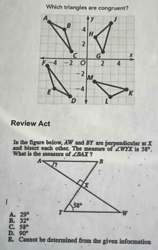 Which triangles are congruent?
Review Act
In the figure below, overline AW and BY are perpendicular at X
and bisect each other. The measure of ∠ WYX is 58°.
A. 29°
B. 32°
C. 58°
D. 90°
E. Cannot be determined from the given information