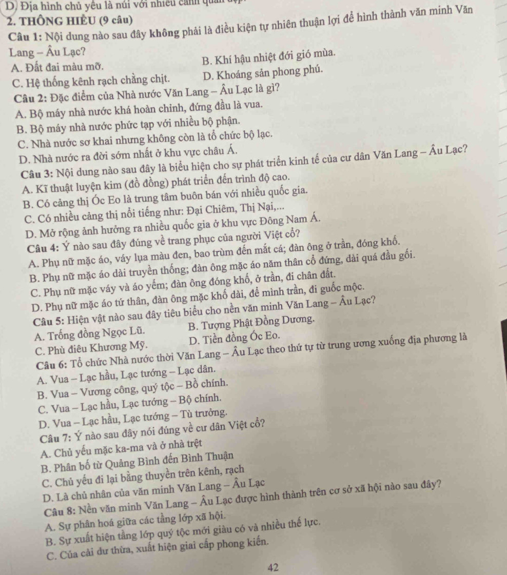 D. Địa hình chủ yêu là núi với nhiều cảnh quản 
2. THÔNG HIÊU (9 câu)
Câu 1: Nội dung nào sau đây không phải là điều kiện tự nhiên thuận lợi để hình thành văn minh Văn
Lang - Âu Lạc?
A. Đất đai màu mỡ. B. Khí hậu nhiệt đới gió mùa.
C. Hệ thống kênh rạch chẳng chịt. D. Khoáng sản phong phú.
Câu 2: Đặc điểm của Nhà nước Văn Lang - Âu Lạc là gì?
A. Bộ máy nhà nước khá hoàn chỉnh, đứng đầu là vua.
B. Bộ máy nhà nước phức tạp với nhiều bộ phận.
C. Nhà nước sơ khai nhưng không còn là tổ chức bộ lạc.
D. Nhà nước ra đời sớm nhất ở khu vực châu Á.
Câu 3: Nội dung nào sau đây là biểu hiện cho sự phát triển kinh tế của cư dân Văn Lang - Âu Lạc?
A. Kĩ thuật luyện kim (đồ đồng) phát triển đến trình độ cao.
B. Có cảng thị Óc Eo là trung tâm buôn bán với nhiều quốc gia.
C. Có nhiều cảng thị nổi tiếng như: Đại Chiêm, Thị Nại,...
D. Mở rộng ảnh hưởng ra nhiều quốc gia ở khu vực Đông Nam Á.
Câu 4: Ý nào sau đây đúng về trang phục của người Việt cổ?
A. Phụ nữ mặc áo, váy lụa màu đen, bao trùm đến mắt cá; đàn ông ở trần, đóng khố.
B. Phụ nữ mặc áo dài truyền thống; đàn ông mặc áo năm thân cổ đứng, dài quá đầu gối.
C. Phụ nữ mặc váy và áo yếm; đàn ông đóng khố, ở trần, đi chân đất.
D. Phụ nữ mặc áo tứ thân, đàn ông mặc khố dài, để mình trần, đi guốc mộc.
Câu 5: Hiện vật nào sau đây tiêu biểu cho nền văn minh Văn Lang - Âu Lạc?
A. Trống đồng Ngọc Lũ. B. Tượng Phật Đồng Dương.
C. Phù điêu Khương Mỹ. D. Tiền đồng Óc Eo.
Câu 6: Tổ chức Nhà nước thời Văn Lang - Âu Lạc theo thứ tự từ trung ương xuống địa phương là
A. Vua - Lạc hầu, Lạc tướng - Lạc dân.
B. Vua - Vương công, quý tộc - Bồ chính.
C. Vua - Lạc hầu, Lạc tướng - Bộ chính.
D. Vua - Lạc hầu, Lạc tướng - Tù trưởng.
Câu 7: Ý nào sau đây nói đúng về cư dân Việt cổ?
A. Chủ yếu mặc ka-ma và ở nhà trệt
B. Phân bố từ Quảng Bình đến Bình Thuận
C. Chủ yếu đi lại bằng thuyền trên kênh, rạch
D. Là chủ nhân của văn minh Văn Lang - Âu Lạc
Câu 8: Nền văn minh Văn Lang - Âu Lạc được hình thành trên cơ sở xã hội nào sau đây?
A. Sự phân hoá giữa các tầng lớp xã hội.
B. Sự xuất hiện tằng lớp quý tộc mới giàu có và nhiều thế lực.
C. Của cải dư thừa, xuất hiện giai cấp phong kiến.
42