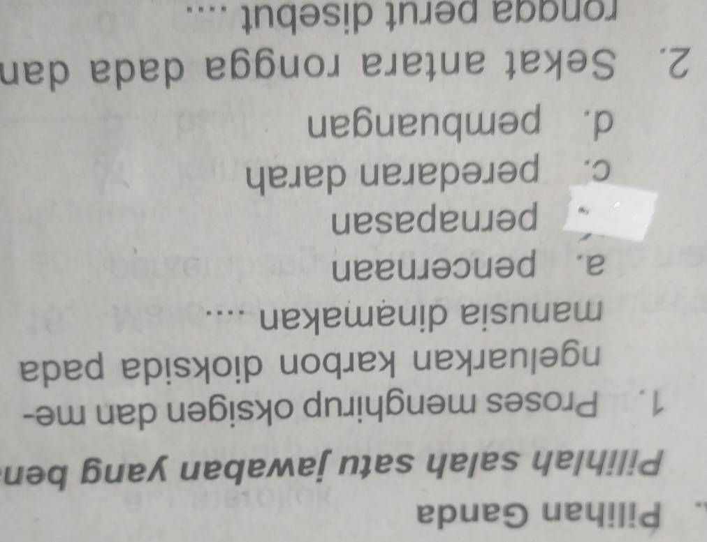 Pilihan Ganda
Pilihlah salah satu jawaban yang ben
1. Proses menghirup oksigen dan me-
ngeluarkan karbon dioksida pada
manusia dinamakan ....
a. pencernaan
pernapasan
c. peredaran darah
d. pembuangan
2. Sekat antara rongga dada dan
rongga perut disebut ....