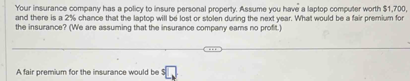 Your insurance company has a policy to insure personal property. Assume you have a laptop computer worth $1,700, 
and there is a 2% chance that the laptop will be lost or stolen during the next year. What would be a fair premium for 
the insurance? (We are assuming that the insurance company earns no profit.) 
A fair premium for the insurance would be