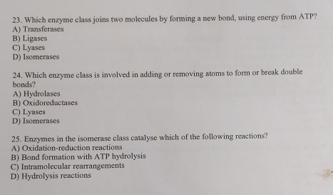 Which enzyme class joins two molecules by forming a new bond, using energy from ATP?
A) Transferases
B) Ligases
C) Lyases
D) Isomerases
24. Which enzyme class is involved in adding or removing atoms to form or break double
bonds?
A) Hydrolases
B) Oxidoreductases
C) Lyases
D) Isomerases
25. Enzymes in the isomerase class catalyse which of the following reactions?
A) Oxidation-reduction reactions
B) Bond formation with ATP hydrolysis
C) Intramolecular rearrangements
D) Hydrolysis reactions