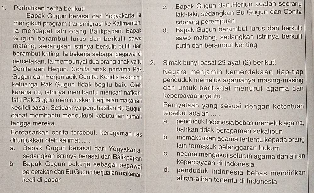 Perhatikan cerita berikut! c. Bapak Gugun dan Herjun adalah seorang
Bapak Gugun berasal dari Yogyakarta. la laki-laki, sedangkan Bu Gugun dan Conita
mengikuti program transmigrasi ke Kalimantan. seorang perempuan
Ia mendapat istri orang Balikpapan. Bapak d. Bapak Gugun berambut lurus dan berkulit
Gugun berambut lurus dan berkulit sawo sawo matang, sedangkan istrinya berkulit
matang, sedangkan istrinya berkulit putih dan putih dan berambut keriting
berambut kriting. Ia bekerja sebagai pegawai di
percetakan. Ia mempunyai dua orang anak yaitu 2. Simak bunyi pasal 29 ayat (2) berikut!
Conita dan Herjun. Conita anak pertama Pak Negara menjamin kemerdekaan tiap-tiap
Gugun dan Herjun adik Conita. Kondisi ekonomi penduduk memeluk agamanya masing-masing
keluarga Pak Gugun tidak begitu baik. Oleh dan untuk beribadat menurut agama dan 
karena itu, istrinya membantu mencari nafkah. kepercayaannya itu.
Istri Pak Gugun memutuskan berjualan makanan
kecil di pasar. Setidaknya penghasilan Bu Gugun Pernyataan yang sesuai dengan ketentuan
dapat membantu mencukupi kebutuhan rumah tersebut adalah ... .
a. penduduk Indonesia bebas memeluk agama,
tangga mereka. bahkan tidak beragaman sekalipun
Berdasarkan cerita tersebut, keragaman ras b. memaksakan agama tertentu kepada orang
ditunjukkan oleh kalimat ... . lain termasuk pelanggaran hukum
a. Bapak Gugun berasal dari Yogyakarta, c. negara mengakui seluruh agama dan aliran
sedangkan istrinya berasal dari Balikpapan kepercayaan di Indonesia
b. Bapak Gugun bekerja sebagai pegawai d. penduduk Indonesia bebas mendirikan
percetakan dan Bu Gugun berjualan makanan aliran-aliran tertentu di Indonesia
kecil di pasar