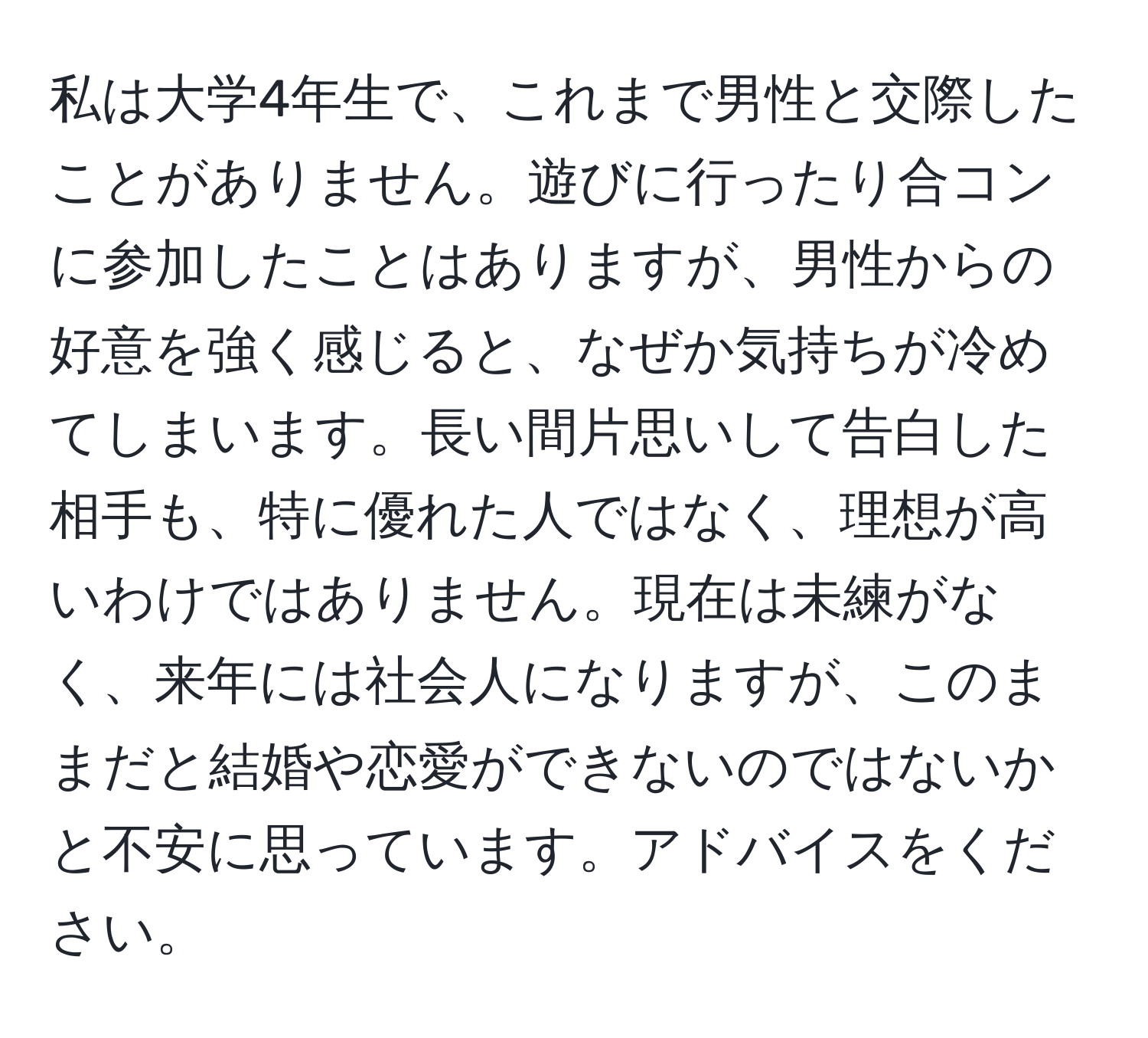 私は大学4年生で、これまで男性と交際したことがありません。遊びに行ったり合コンに参加したことはありますが、男性からの好意を強く感じると、なぜか気持ちが冷めてしまいます。長い間片思いして告白した相手も、特に優れた人ではなく、理想が高いわけではありません。現在は未練がなく、来年には社会人になりますが、このままだと結婚や恋愛ができないのではないかと不安に思っています。アドバイスをください。