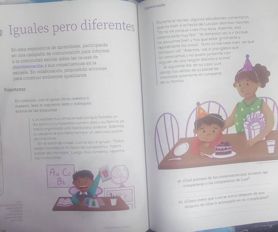 Escenario escolar 
Iguales pero diferentes Durante el recreo, algunos estudiantes comentaron 
que no irian a la fiesta de Luis por distintas razones 
"Yo no ire porque vives muy lejos. Además, esa 
colonia esta muy fea" "Yo tampoco voy a ir porque 
En esta experiencia de aprendizaje, participarás no escuchas bien y hay que estar gritándote y 
en una campaña de comunicación para informar repitiéndote las cosas". "A mi no me caes bien, asi que 
a la comunidad escolar sobre las causas de na iglesia que 
discriminación y sus consecuencias en la 
escuela. En colaboración, propondrán acciones 
para construir ambientes igualitarios 
Presentamos 
En colectivo, con el apoyo de su maestra o 
maestro, lean el siguiente texto y dialoguen 
acerca de las preguntas 
Luis estaba muy emocionado porque faltaba un 
día para su cumpleaños numero diez y su familia ya 
había organizado una fiesta para celebrar. Ademas 
su abuelita le prometió hornear un delicioso pastel 
de chocolate 
En el salón de clases, Luis le dijo al grupo "Todos 
están invitados a mi fiesta de cumpleaños: habra 
pastel de chocolate" Luego, muy contento, repartio 
las invitaciones 
a) ¿Qué piensan de los comentarios que hicier 
_ 
compañeras y los compañeros de Luis? 
b) ¿Cómo creen que Luis se sintió después de que 
_ 
ninguno de ellos lo acompañó en su cumpleaños?