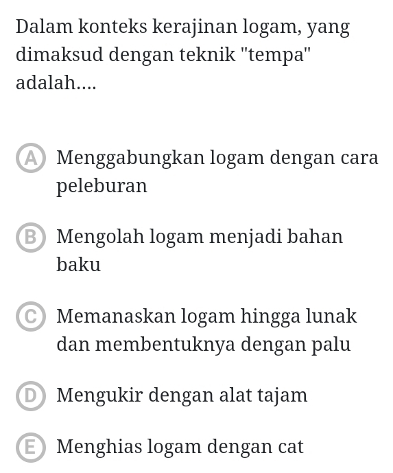 Dalam konteks kerajinan logam, yang
dimaksud dengan teknik ''tempa''
adalah....
Menggabungkan logam dengan cara
peleburan
B Mengolah logam menjadi bahan
baku
C) Memanaskan logam hingga lunak
dan membentuknya dengan palu
D Mengukir dengan alat tajam
E Menghias logam dengan cat