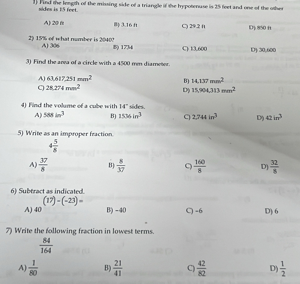 Find the length of the missing side of a triangle if the hypotenuse is 25 feet and one of the other
sides is 15 feet.
A) 20 ft B) 3.16 ft C) 29.2 ft
D) 850 ft
2) 15% of what number is 2040?
A) 306 B) 1734 C) 13,600
D) 30,600
3) Find the area of a circle with a 4500 mm diameter.
A) 63,617,251mm^2
B) 14,137mm^2
C) 28,274mm^2
D) 15,904,313mm^2
4) Find the volume of a cube with 14'' sides.
A) 588in^3 1536in^3 2,744in^3 42in^3
B)
C)
D)
5) Write as an improper fraction.
4 5/8 
A)  37/8   8/37  C)  160/8  D)  32/8 
B)
6) Subtract as indicated.
(17)-(-23)=
A) 40 B) -40 C) -6 D) 6
7) Write the following fraction in lowest terms.
 84/164 
A)  1/80  B)  21/41  C)  42/82  D)  1/2 