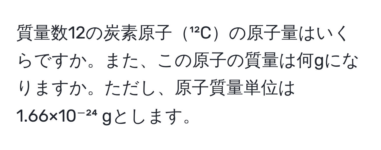 質量数12の炭素原子¹²Cの原子量はいくらですか。また、この原子の質量は何gになりますか。ただし、原子質量単位は1.66×10⁻²⁴ gとします。