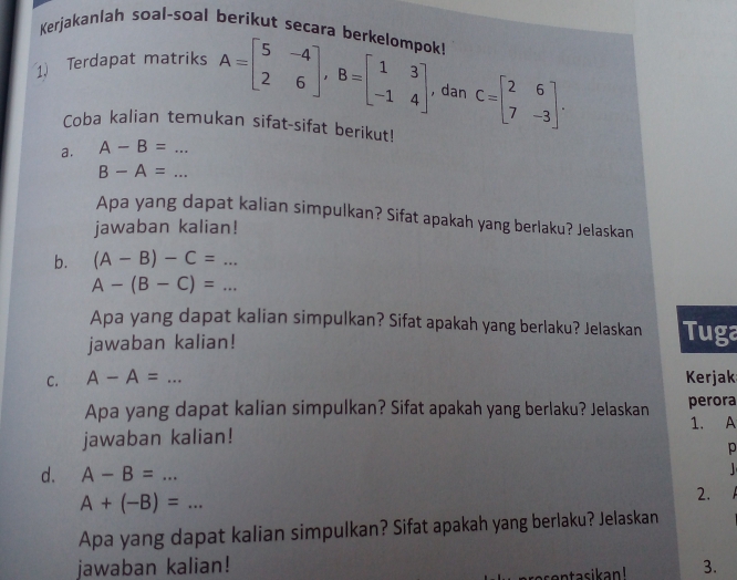 Kerjakanlah soal-soal berikut secara berkelompok! 
1 Terdapat matriks A=beginbmatrix 5&-4 2&6endbmatrix , B=beginbmatrix 1&3 -1&4endbmatrix , dan C=beginbmatrix 2&6 7&-3endbmatrix. 
Coba kalian temukan sifat-sifat berikut! 
a. A-B=... _ 
_ B-A=
Apa yang dapat kalian simpulkan? Sifat apakah yang berlaku? Jelaskan 
jawaban kalian! 
b. (A-B)-C=...
A-(B-C)=... 
Apa yang dapat kalian simpulkan? Sifat apakah yang berlaku? Jelaskan Tuga 
jawaban kalian! 
C. A-A=... _ Kerjak 
Apa yang dapat kalian simpulkan? Sifat apakah yang berlaku? Jelaskan perora 
1. A 
jawaban kalian! 
p 
d. A-B=...
A+(-B)=... 
2. 
Apa yang dapat kalian simpulkan? Sifat apakah yang berlaku? Jelaskan 
jawaban kalian! 3. 
entasikan