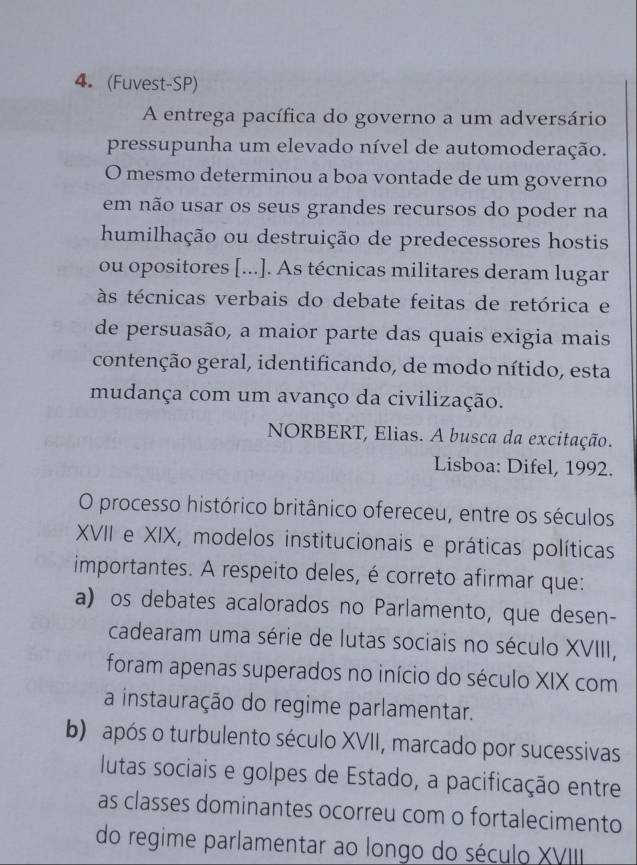 (Fuvest-SP)
A entrega pacífica do governo a um adversário
pressupunha um elevado nível de automoderação.
O mesmo determinou a boa vontade de um governo
em não usar os seus grandes recursos do poder na
humilhação ou destruição de predecessores hostis
ou opositores [...]. As técnicas militares deram lugar
às técnicas verbais do debate feitas de retórica e
de persuasão, a maior parte das quais exigia mais
contenção geral, identificando, de modo nítido, esta
mudança com um avanço da civilização.
NORBERT, Elias. A busca da excitação.
Lisboa: Difel, 1992.
O processo histórico britânico ofereceu, entre os séculos
XVII e XIX, modelos institucionais e práticas políticas
importantes. A respeito deles, é correto afirmar que:
a) os debates acalorados no Parlamento, que desen-
cadearam uma série de lutas sociais no século XVIII,
foram apenas superados no início do século XIX com
a instauração do regime parlamentar.
b) após o turbulento século XVII, marcado por sucessivas
lutas sociais e golpes de Estado, a pacificação entre
as classes dominantes ocorreu com o fortalecimento
do regime parlamentar ao longo do século XVIII