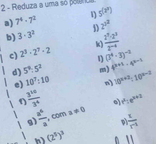 Reduza a uma só potencia. 
1) 5^((2^3))
a) 7^4· 7^2
j) 2^(3^2)
b) 3· 3^2
 2^7· 2^3/2^(-4) 
k) 
c) 2^3· 2^7· 2
1) (3^4· 3)^-2
d) 5^9:5^2
m) 4^(x+1)· 4^(x-1)
e) 10^7:10
n) 10^(x+2):10^(x-2)
 3^(10)/3^4 
f) 
o) 
g) , com a!= 0 e^x:e^(x+2)
 a^6/a 
 x/r^(-1) 
p) 
n) (2^5)^3