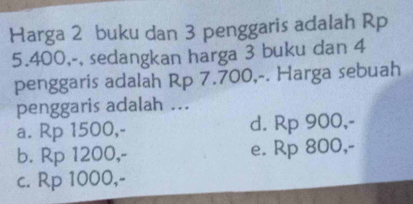 Harga 2 buku dan 3 penggaris adalah Rp
5.400,-, sedangkan harga 3 buku dan 4
penggaris adalah Rp 7.700,-. Harga sebuah
penggaris adalah ...
a. Rp 1500,- d. Rp 900,-
b. Rp 1200,- e. Rp 800,-
c. Rp 1000,-