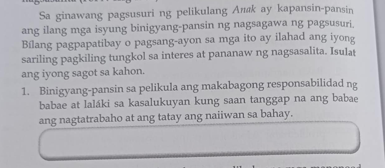 Sa ginawang pagsusuri ng pelikulang An@ k ay kapansin-pansin 
ang ilang mga isyung binigyang-pansin ng nagsagawa ng pagsusuri. 
Bílang pagpapatibay o pagsang-ayon sa mga ito ay ilahad ang iyong 
sariling pagkiling tungkol sa interes at pananaw ng nagsasalita. Isulat 
ang iyong sagot sa kahon. 
1. Binigyang-pansin sa pelikula ang makabagong responsabilidad ng 
babae at laláki sa kasalukuyan kung saan tanggap na ang babae 
ang nagtatrabaho at ang tatay ang naiiwan sa bahay.