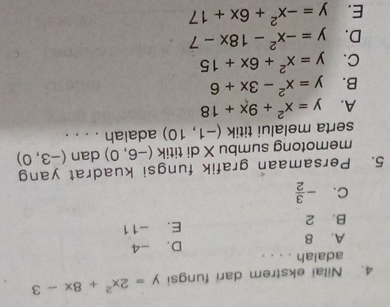 Nilai ekstrem dari fungsi y=2x^2+8x-3
adalah . . . .
A. 8 D. -4
B. 2 E. -11
C. - 3/2 
5. Persamaan grafik fungsi kuadrat yang
memotong sumbu X di titik (-6,0) dan (-3,0)
serta melalui titik (-1,10) adalah . . . .
A. y=x^2+9x+18
B. y=x^2-3x+6
C. y=x^2+6x+15
D. y=-x^2-18x-7
E. y=-x^2+6x+17