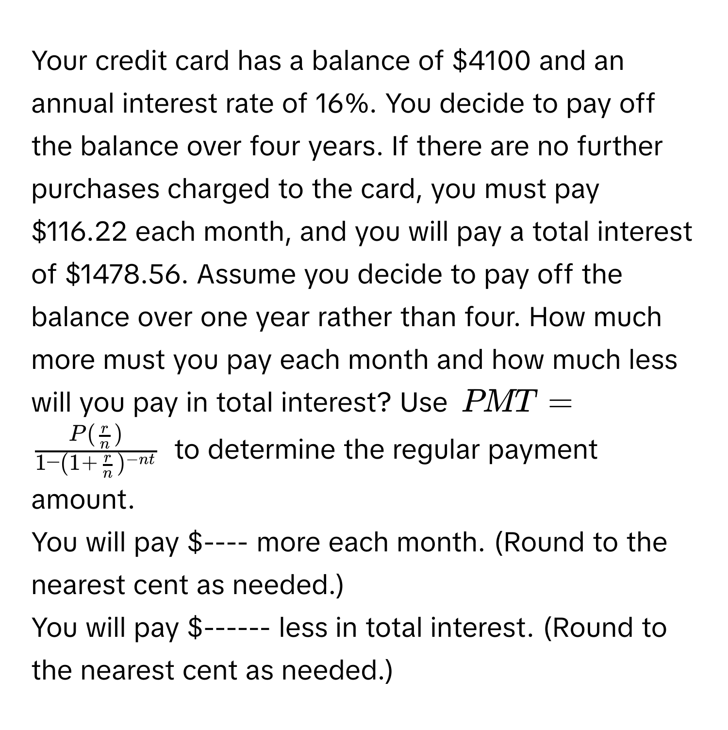 Your credit card has a balance of $4100 and an annual interest rate of 16%. You decide to pay off the balance over four years. If there are no further purchases charged to the card, you must pay $116.22 each month, and you will pay a total interest of $1478.56. Assume you decide to pay off the balance over one year rather than four. How much more must you pay each month and how much less will you pay in total interest? Use $PMT=frac P( r/n )1-(1+ r/n )^-nt$ to determine the regular payment amount. 
You will pay $---- more each month. (Round to the nearest cent as needed.)
You will pay $------ less in total interest. (Round to the nearest cent as needed.)