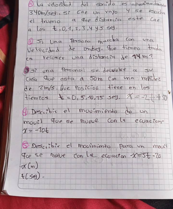 ④ la velocidad del sonido es aproximacamen 
3Hom/seg, si cae un vayo Y se escucha 
el trueno a goe distancia este Cae 
a los t=0,1,2,3,4y5≤ ey
L S; Una Persona marcha can and 
Velocidad de imbeg. 9ue fiempo tarda 
en recower una distancia de Tum? 
s? una Persona se deudelve a su 
casa Que esta a 5om Can una rapibe? 
de 2m/s. Que Posicion tiene en los 
tiempos t=0,5,10,75seg, x=-2t+50
④. Desc,ibis el movimiento de on 
movil gue se mueve con (a ecuacion-
x=-10t
5. Describir el moviniento Para un mecil 
gce se moeve conle ecoracton x=5t-20
x(m)
t(50g)-