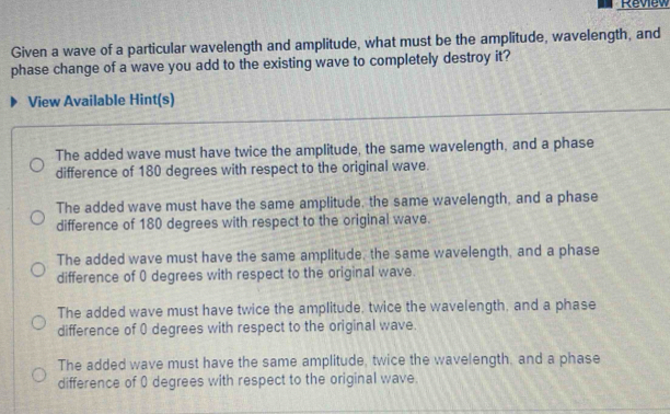 Review
Given a wave of a particular wavelength and amplitude, what must be the amplitude, wavelength, and
phase change of a wave you add to the existing wave to completely destroy it?
View Available Hint(s)
The added wave must have twice the amplitude, the same wavelength, and a phase
difference of 180 degrees with respect to the original wave.
The added wave must have the same amplitude, the same wavelength, and a phase
difference of 180 degrees with respect to the original wave.
The added wave must have the same amplitude, the same wavelength, and a phase
difference of 0 degrees with respect to the original wave.
The added wave must have twice the amplitude, twice the wavelength, and a phase
difference of 0 degrees with respect to the original wave.
The added wave must have the same amplitude, twice the wavelength, and a phase
difference of 0 degrees with respect to the original wave.