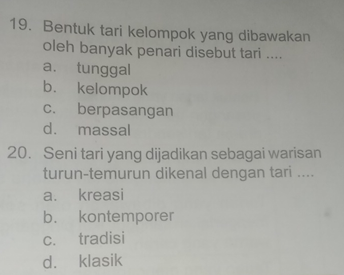 Bentuk tari kelompok yang dibawakan
oleh banyak penari disebut tari ....
a. tunggal
b. kelompok
c. berpasangan
d. massal
20. Seni tari yang dijadikan sebagai warisan
turun-temurun dikenal dengan tari ....
a. kreasi
b. kontemporer
c. tradisi
d. klasik