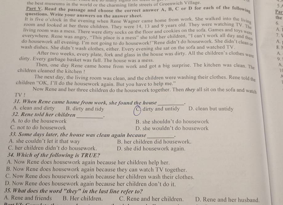 the best museums in the world or the charming little streets of Greenwich Village.
5 .A
Part V. Read the passage and choose the correct answer A, B, C or D for each of the following Par
questions. Write your answers on the answer sheet.
the
It is five o'clock in the evening when Rene Wagner came home from work. She walked into the living 6.
room and looked at her three children. They were 14. 13 and 9 years old. They were watching TV. The A._
living room was a mess. There were dirty socks on the floor and cookies on the sofa. Games and toys were
7. V
everywhere. Rene was angry, “This place is a mess” she told her children, “I can’t work all day and then
do housework all evening. I'm not going to do housework!”Rene didn’t do housework. She didn't clean or A.
wash dishes. She didn’t wash clothes, either. Every evening she sat on the sofa and watched TV. 8. 1
After two weeks, every plate, fork and glass in the house was dirty. All the children’s clothes were A.
dirty. Every garbage basket was full. The house was a mess.
9.
Then, one day Rene came home from work and got a big surprise. The kitchen was clean. The A.
10
children cleaned the kitchen ! A
The next day, the living room was clean, and the children were washing their clothes. Rene told the
children “OK, I’ll do the housework again. But you have to help me.”
Now Rene and her three children do the housework together. Then tey all sit on the sofa and watch
TV !
31. When Rene came home from work, she found the house_ .
A. clean and dirty B. dirty and tidy C) dirty and untidy D. clean but untidy
32. Rene told her children_ .
A. to do the housework B. she shouldn’t do housework
C. not to do housework D. she wouldn’t do housework
33. Some days later, the house was clean again because_ .
A. she couldn’t let it that way B. her children did housework.
C. her children didn’t do housework. D. she did housework again.
34. Which of the following is TRUE?
A. Now Rene does housework again because her children help her.
B. Now Rene does housework again because they can watch TV together.
C. Now Rene does housework again because her children wash their clothes.
D. Now Rene does housework again because her children don’t do it.
35. What does the word "they" in the last line refer to?
A. Rene and friends B. Her children. C. Rene and her children. D. Rene and her husband.