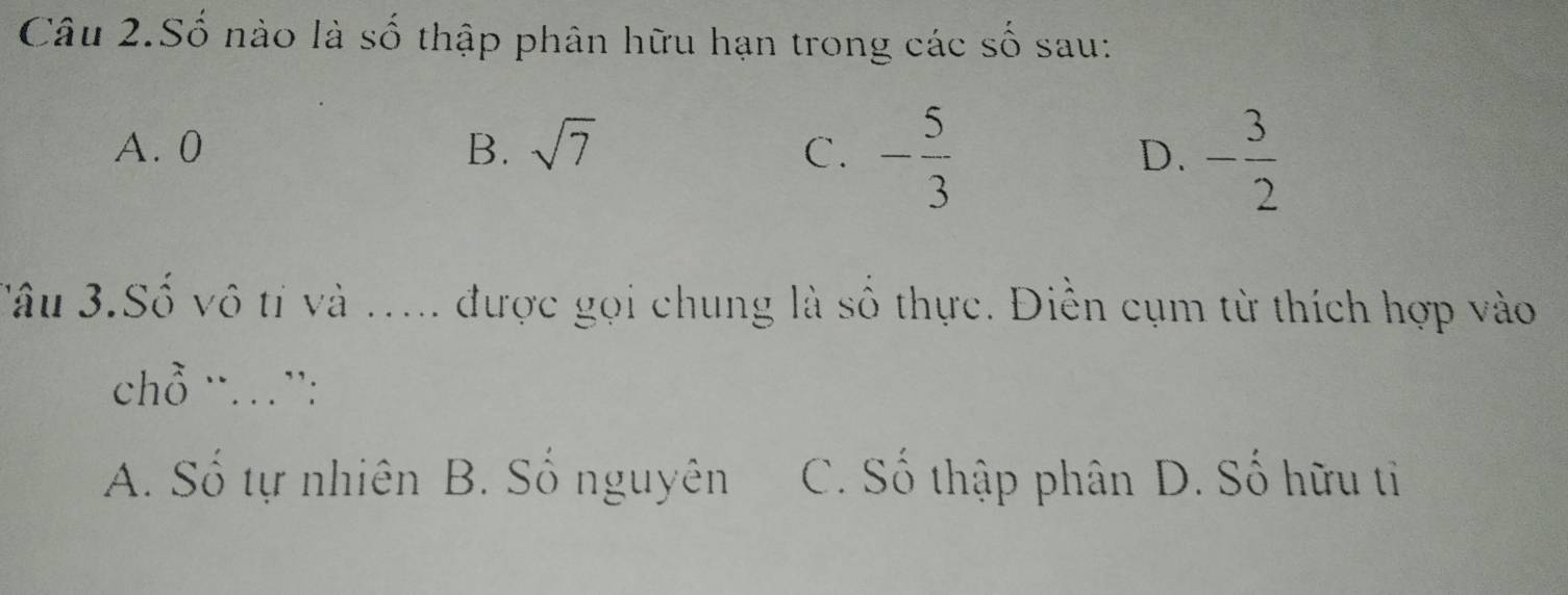 Câu 2.Số nào là số thập phân hữu hạn trong các số sau:
A. 0 B. sqrt(7) C. - 5/3  D. - 3/2 
Sâu 3.Số vô tí và ..... được gọi chung là số thực. Điền cụm từ thích hợp vào
chồ ¨…”:
A. Số tự nhiên B. Số nguyên C. Số thập phân D. Số hữu tỉ