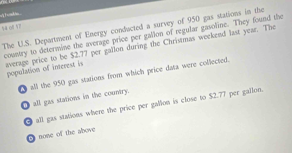 950 gas stations in the
country to determine the average price per gallon of regular gasoline. They found the
average price to be $2.77 per gallon during the Christmas weekend last year. The
population of interest is
all the 950 gas stations from which price data were collected.
B all gas stations in the country.
0 all gas stations where the price per gallon is close to $2.77 per gallon.
b) none of the above