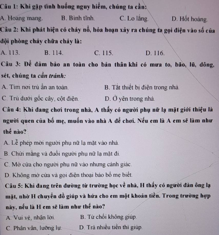 Khi gặp tình huống nguy hiểm, chúng ta cần:
A. Hoang mang. B. Bình tĩnh. C. Lo lắng. D. Hốt hoảng.
Câu 2: Khi phát hiện có cháy nổ, hỏa hoạn xảy ra chúng ta gọi điện vào số của
đội phòng cháy chữa cháy là:
A. 113. B. 114. C. 115. D. 116.
Câu 3: Để đảm bảo an toàn cho bản thân khi có mưa to, bão, lũ, dông,
sét, chúng ta cần tránh:
A. Tìm nơi trú ần an toàn. B. Tắt thiết bị điện trong nhà.
C. Trú dưới gốc cây, cột điện. D. Ở yên trong nhà.
Câu 4: Khi đang chơi trong nhà, A thấy có người phụ nữ lạ mặt giới thiệu là
người quen của bố mẹ, muốn vào nhà A để chơi. Nếu em là A em sẽ làm như
thế nào?
A. Lễ phép mời người phụ nữ lạ mặt vào nhà.
B. Chửi măng và đuổi người phụ nữ lạ mặt đi.
C. Mở cửa cho người phụ nữ vào nhưng cảnh giác.
D. Không mở cửa và gọi điện thoại báo bố mẹ biết.
Câu 5: Khi đang trên đường từ trường học về nhà, H thấy có người đàn ông lạ
mặt, nhờ H chuyển đồ giúp và hứa cho em một khoản tiền. Trong trường hợp
này, nếu là H em sẽ làm như thế nào?
A. Vui vệ, nhận lời. B. Từ chối không giúp.
C. Phân vân, lưỡng lự. D. Trả nhiều tiễn thì giúp.