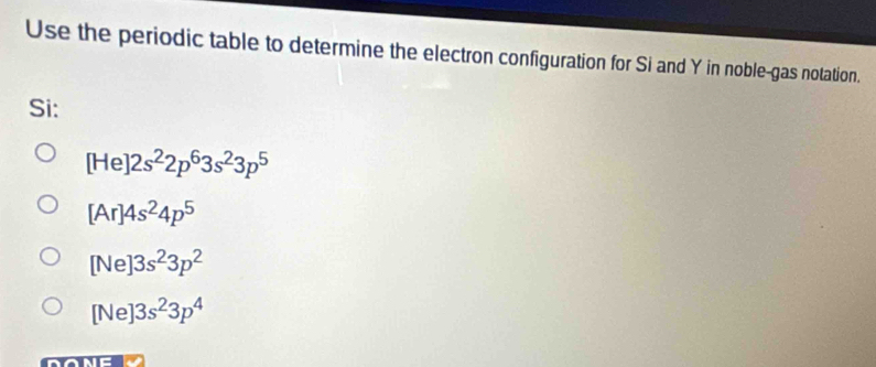 Use the periodic table to determine the electron configuration for Si and Y in noble-gas notation.
Si:
[He]2s^22p^63s^23p^5
[Ar]4s^24p^5
[Ne]3s^23p^2
[Ne]3s^23p^4
DONE