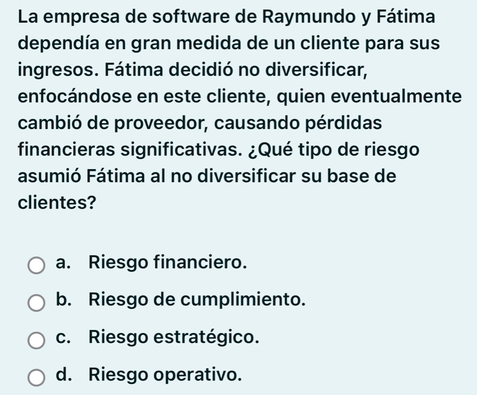 La empresa de software de Raymundo y Fátima
dependía en gran medida de un cliente para sus
ingresos. Fátima decidió no diversificar,
enfocándose en este cliente, quien eventualmente
cambió de proveedor, causando pérdidas
financieras significativas. ¿Qué tipo de riesgo
asumió Fátima al no diversificar su base de
clientes?
a. Riesgo financiero.
b. Riesgo de cumplimiento.
c. Riesgo estratégico.
d. Riesgo operativo.