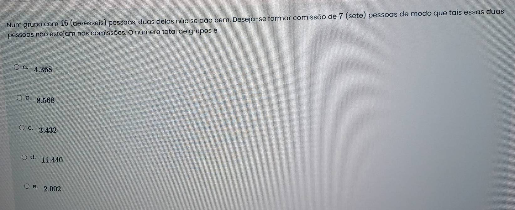 Num grupo com 16 (dezesseis) pessoas, duas delas não se dão bem. Deseja-se formar comissão de 7 (sete) pessoas de modo que tais essas duas
pessoas não estejam nas comissões. O número total de grupos é
a. 4.368
b. 8.568
C. 3.432
d. 11.440
e 2.002