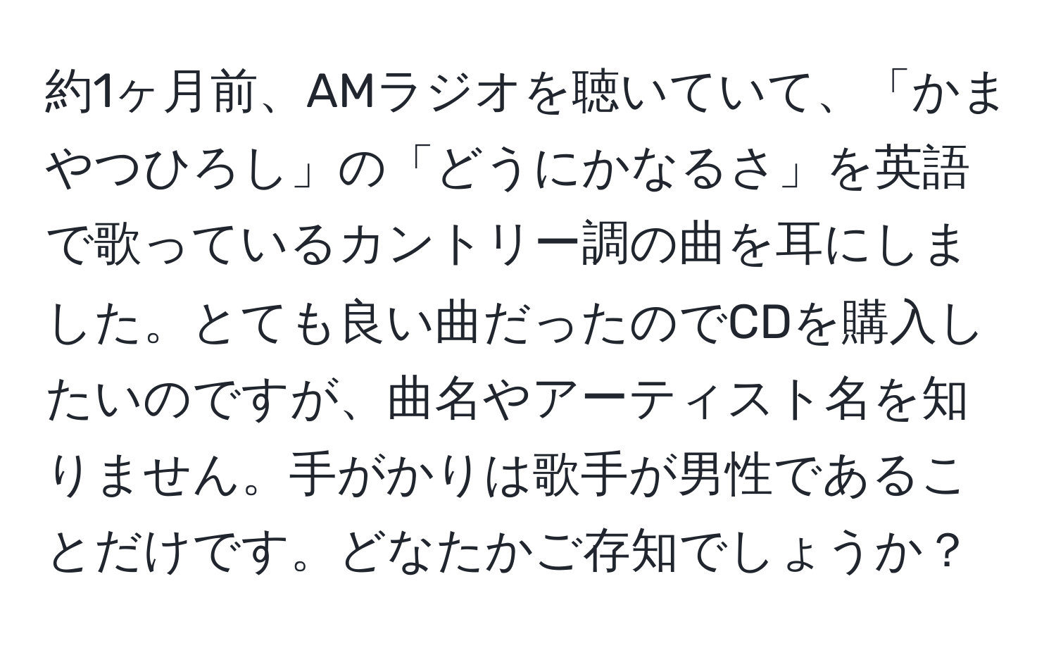 約1ヶ月前、AMラジオを聴いていて、「かまやつひろし」の「どうにかなるさ」を英語で歌っているカントリー調の曲を耳にしました。とても良い曲だったのでCDを購入したいのですが、曲名やアーティスト名を知りません。手がかりは歌手が男性であることだけです。どなたかご存知でしょうか？