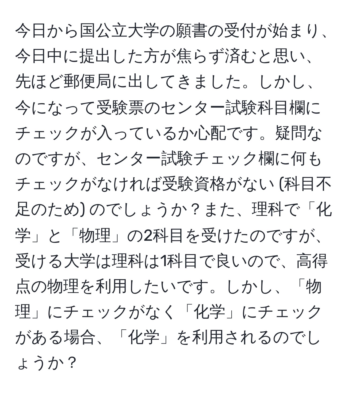 今日から国公立大学の願書の受付が始まり、今日中に提出した方が焦らず済むと思い、先ほど郵便局に出してきました。しかし、今になって受験票のセンター試験科目欄にチェックが入っているか心配です。疑問なのですが、センター試験チェック欄に何もチェックがなければ受験資格がない (科目不足のため) のでしょうか？また、理科で「化学」と「物理」の2科目を受けたのですが、受ける大学は理科は1科目で良いので、高得点の物理を利用したいです。しかし、「物理」にチェックがなく「化学」にチェックがある場合、「化学」を利用されるのでしょうか？