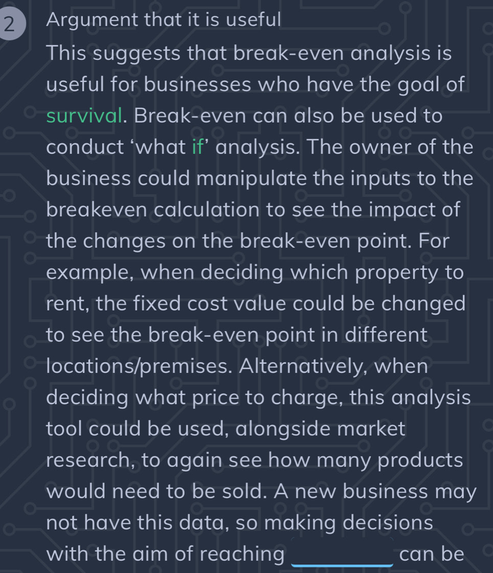 2  Argument that it is useful 
This suggests that break-even analysis is 
useful for businesses who have the goal of 
survival. Break-even can also be used to 
conduct ‘what if’ analysis. The owner of the 
business could manipulate the inputs to the 
breakeven calculation to see the impact of 
the changes on the break-even point. For 
example, when deciding which property to 
rent, the fixed cost value could be changed 
to see the break-even point in different 
locations/premises. Alternatively, when 
deciding what price to charge, this analysis 
tool could be used, alongside market 
research, to again see how many products 
would need to be sold. A new business may 
not have this data, so making decisions 
with the aim of reaching _can be