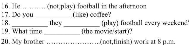 He _(not,play) football in the afternoon 
17. Do you _(like) coffee? 
18. _they _(play) football every weekend' 
19. What time _(the movie/start)? 
20. My brother _(not,finish) work at 8 p.m.