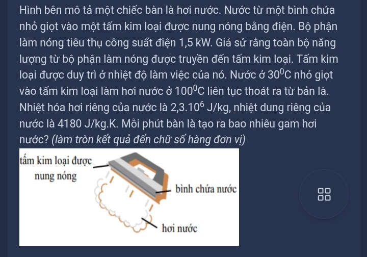 Hình bên mô tả một chiếc bàn là hơi nước. Nước từ một bình chứa 
nhỏ giọt vào một tấm kim loại được nung nóng bằng điện. Bộ phận 
làm nóng tiêu thụ công suất điện 1,5 kW. Giả sử rằng toàn bộ năng 
lượng từ bộ phận làm nóng được truyền đến tấm kim loại. Tấm kim 
loại được duy trì ở nhiệt độ làm việc của nó. Nước ở 30°C nhỏ giọt 
vào tấm kim loại làm hơi nước ở 100°C liên tục thoát ra từ bản là. 
Nhiệt hóa hơi riêng của nước là 2, 3.10^6 J/K g, nhiệt dung riêng của 
nước là 4180 J/kg.K. Mỗi phút bàn là tạo ra bao nhiêu gam hơi 
nước? (làm tròn kết quả đến chữ số hàng đơn vị)