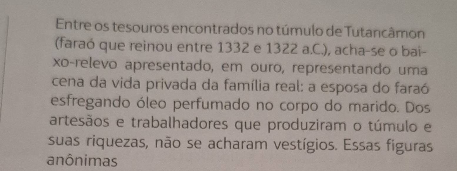 Entre os tesouros encontrados no túmulo de Tutancâmon 
(faraó que reinou entre 1332 e 1322 a.C.), acha-se o bai- 
xo-relevo apresentado, em ouro, representando uma 
cena da vida privada da família real: a esposa do faraó 
esfregando óleo perfumado no corpo do marido. Dos 
artesãos e trabalhadores que produziram o túmulo e 
suas riquezas, não se acharam vestígios. Essas figuras 
anônimas