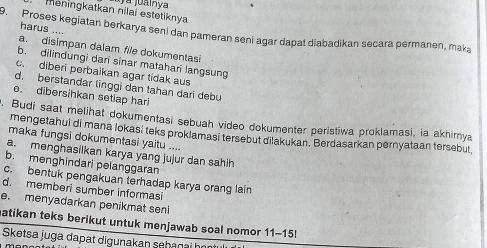 juya jualnya
menİngkatkan nilai estetiknya
harus ....
9. Proses kegiatan berkarya seni dan pameran seni agar dapat diabadikan secara permanen, maka
a. disimpan dalam file dokumentasi
b. dilindungi dari sinar matahari langsung
c. diberi perbaikan agar tidak aus
d. berstandar tinggi dan tahan dari debu
e. dibersihkan setiap hari
. Budi saat melihat dokumentasi sebuah video dokumenter peristiwa proklamasi, ia akhirnya
mengetahui di mana lokasi teks proklamasi tersebut dilakukan. Berdasarkan pernyataan tersebut,
maka fungsi dokumentasi yaitu ....
a. menghasilkan karya yang jujur dan sahih
b. menghindari pelanggaran
c. bentuk pengakuan terhadap karya orang lain
d. memberi sumber informasi
e. menyadarkan penikmat seni
atikan teks berikut untuk menjawab soal nomor 11-15!
Sketsa juga dapat digunakan sehagai họ