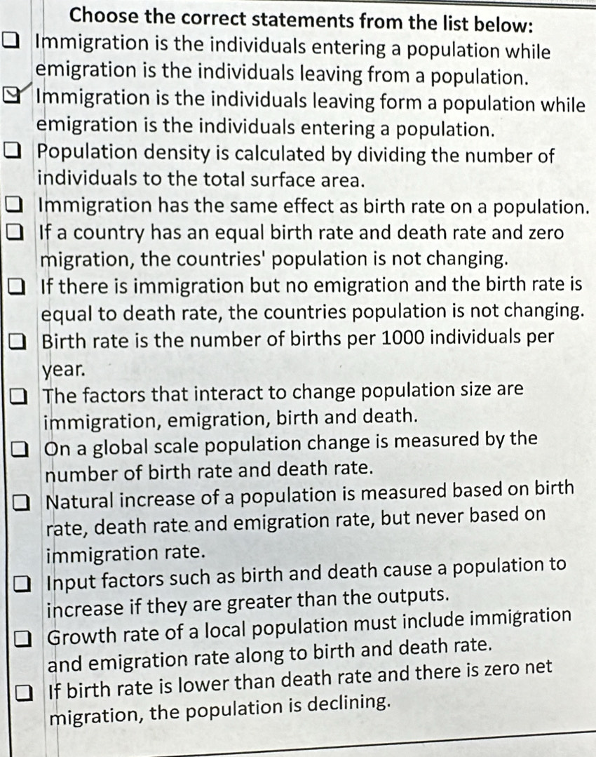 Choose the correct statements from the list below:
Immigration is the individuals entering a population while
emigration is the individuals leaving from a population.
Immigration is the individuals leaving form a population while
emigration is the individuals entering a population.
Population density is calculated by dividing the number of
individuals to the total surface area.
Immigration has the same effect as birth rate on a population.
If a country has an equal birth rate and death rate and zero
migration, the countries' population is not changing.
If there is immigration but no emigration and the birth rate is
equal to death rate, the countries population is not changing.
Birth rate is the number of births per 1000 individuals per
year.
The factors that interact to change population size are
immigration, emigration, birth and death.
On a global scale population change is measured by the
number of birth rate and death rate.
Natural increase of a population is measured based on birth
rate, death rate and emigration rate, but never based on
immigration rate.
Input factors such as birth and death cause a population to
increase if they are greater than the outputs.
Growth rate of a local population must include immigration
and emigration rate along to birth and death rate.
If birth rate is lower than death rate and there is zero net
migration, the population is declining.