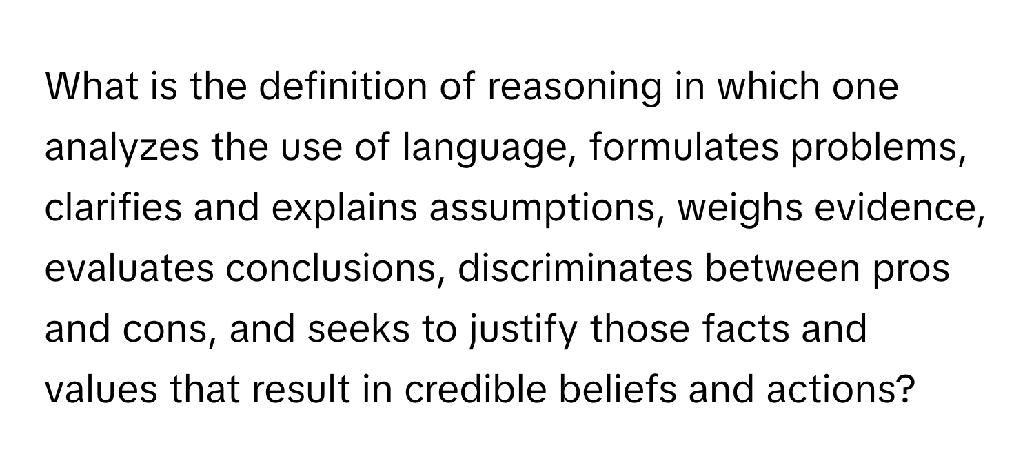 What is the definition of reasoning in which one analyzes the use of language, formulates problems, clarifies and explains assumptions, weighs evidence, evaluates conclusions, discriminates between pros and cons, and seeks to justify those facts and values that result in credible beliefs and actions?