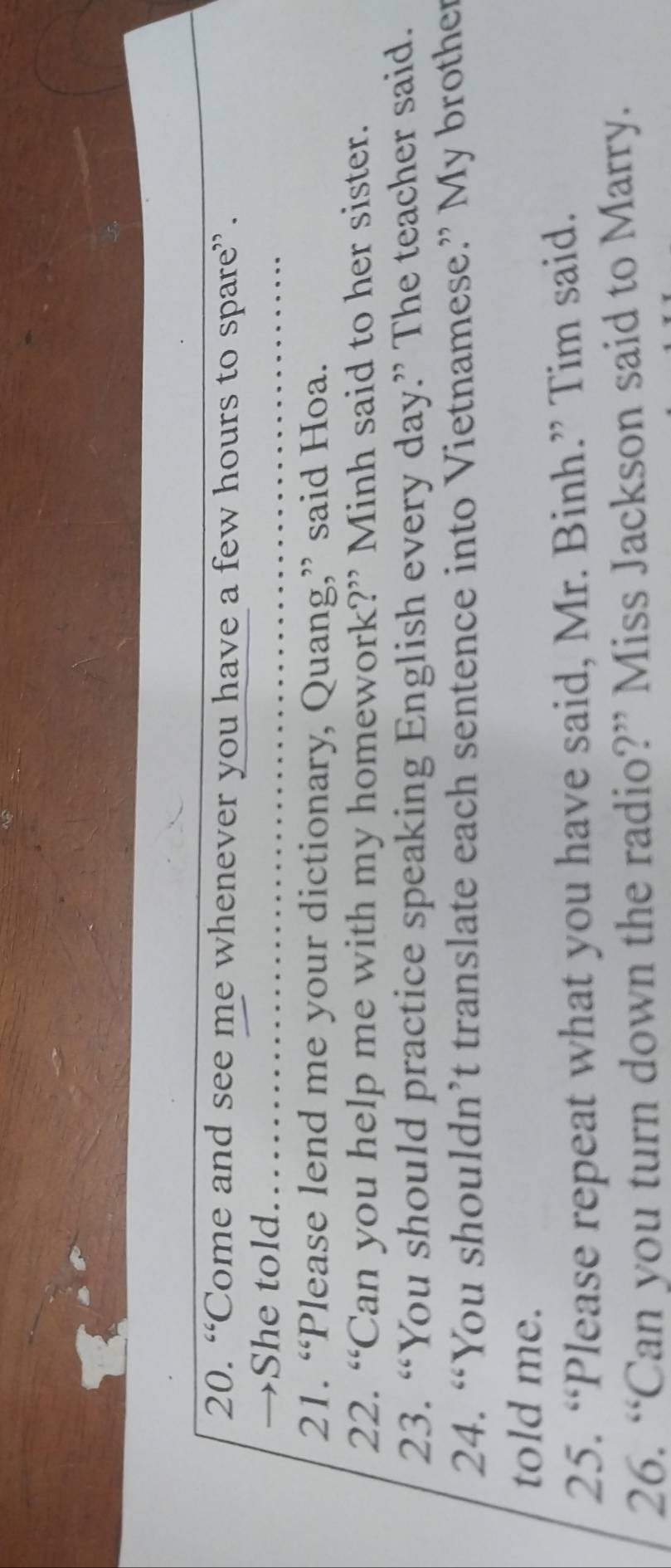 “Come and see me whenever you have a few hours to spare”. 
→She told. 
21. “Please lend me your dictionary, Quang,” said Hoa. 
22. “Can you help me with my homework?” Minh said to her sister. 
23. “You should practice speaking English every day.” The teacher said. 
24. “You shouldn’t translate each sentence into Vietnamese.” My brother 
told me. 
25. “Please repeat what you have said, Mr. Binh.” Tim said. 
26. “Can you turn down the radio?” Miss Jackson said to Marry.