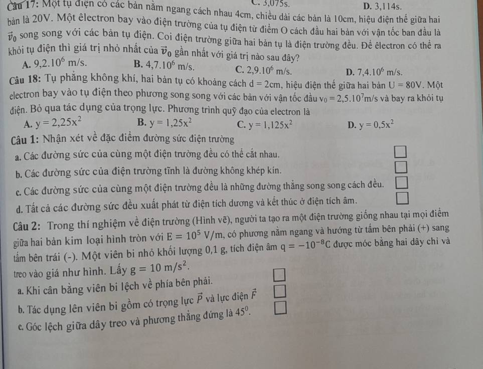 C. 3,075s. D. 3,114s.
Cầu 17: Một tụ điện có các bản nằm ngang cách nhau 4cm, chiều dài các bản là 10cm, hiệu điện thế giữa hai
bàn là 20V. Một êlectron bay vào điện trường của tụ điện từ điểm O cách đầu hai bản với vận tốc ban đầu là
vị song song với các bản tụ điện. Coi điện trường giữa hai bản tụ là điện trường đều. Để êlectron có thể ra
khỏi tụ điện thì giá trị nhỏ nhất của vector v_0 gần nhất với giá trị nào sau đây?
A. 9,2.10^6m/s. B. 4,7.10^6m/s. C. 2,9.10^6m/s. D. 7,4.10^6m/s.
Câu 18: Tụ phẳng không khí, hai bản tụ có khoảng cách d=2cm , hiệu điện thế giữa hai bản U=80V. Một
electron bay vào tụ điện theo phương song song với các bản với vận tốc đầu v_0=2,5.10^7m/s và bay ra khỏi tụ
diện. Bỏ qua tác dụng của trọng lực. Phương trình quỹ đạo của electron là
B.
A. y=2,25x^2 y=1,25x^2 C. y=1,125x^2 D. y=0,5x^2
Cu 1: Nhận xét về đặc điểm đường sức điện trường
a. Các đường sức của cùng một điện trường đều có thể cắt nhau. □
b. Các đường sức của điện trường tĩnh là đường không khép kín.
□
c. Các đường sức của cùng một điện trường đều là những đường thẳng song song cách đều. □
d. Tất cả các đường sức đều xuất phát từ điện tích dương và kết thúc ở điện tích âm. □
Câu 2: Trong thí nghiệm về điện trường (Hình vẽ), người ta tạo ra một điện trường giống nhau tại mọi điểm
giữa hai bản kim loại hình tròn với E=10^5V/m , có phương nằm ngang và hướng từ tẩm bên phải (+) sang
tẩm bên trái (-). Một viên bi nhỏ khối lượng 0,1 g, tích điện âm q=-10^(-8)C được móc bằng hai dây chỉ và
treo vào giá như hình. Lấy g=10m/s^2.
a. Khi cân bằng viên bi lệch về phía bên phải.
b. Tác dụng lên viên bi gồm có trọng lực vector P và lực điện vector F |
c. Góc lệch giữa dây treo và phương thẳng đứng là 45^0. -1