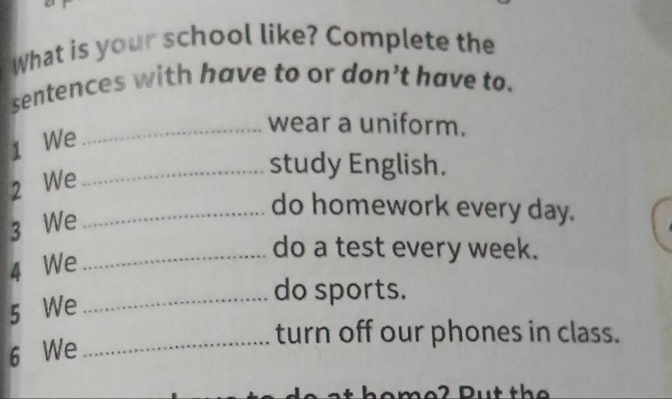 What is your school like? Complete the 
sentences with have to or don’t have to. 
1 We 
_wear a uniform. 
2 We_ 
study English. 
3 We_ 
do homework every day. 
4 We_ 
do a test every week. 
_do sports. 
5 We 
turn off our phones in class. 
6 We_